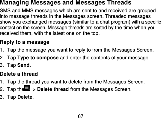 67Managing Messages and Messages ThreadsSMS and MMS messages which are sent to and receiv ed are groupedinto message threads in the Messages screen. Threaded messagesshow you exchanged messages (similar to a chat program) with a specificcontact on the screen. Message threads are sorted  by the time when youreceived them, with the latest one on the top.Reply to a message1. Tap the message you want to reply to from the Messages Screen.2. Tap Type to compose and enter the contents of your message.3. Tap Send.Delete a thread1. Tap the thread you want to delete from the Messages Screen.2. Tap the   &gt; Delete thread from the Messages Screen.3. Tap Delete.