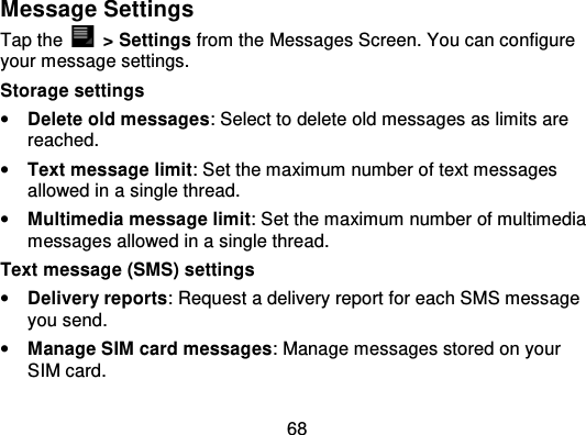 68Message SettingsTap the   &gt; Settings from the Messages Screen. You can configureyour message settings.Storage settings•Delete old messages: Select to delete old messages as limits arereached.•Text message limit: Set the maximum number of text messagesallowed in a single thread.•Multimedia message limit : Set the maximum number of multimediamessages allowed in a single thread.Text message (SMS) settings•Delivery reports: Request a delivery report for each SMS messageyou send.•Manage SIM card messages : Manage messages stored on yourSIM card.