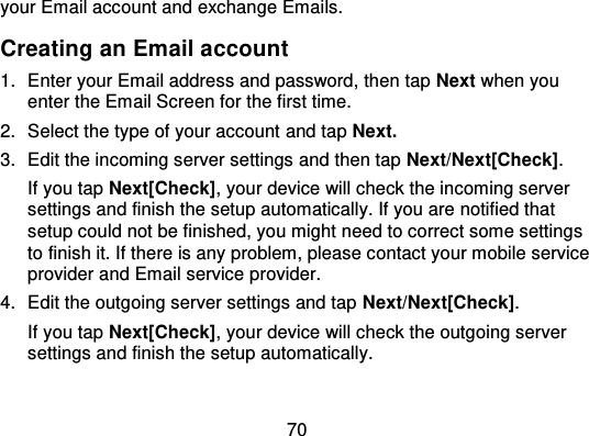 70your Email account and exchange Emails.Creating an Email account1. Enter your Email address and password, then tap Next when youenter the Email Screen for the first time.2. Select the type of your account  and tap Next.3. Edit the incoming server settings and then tap Next/Next[Check].If you tap Next[Check], your device will check the incoming serversettings and finish the setup automatically. If you are notified thatsetup could not be finished, you might need to correct some settingsto finish it. If there is any problem, please contact your mobile serviceprovider and Email service pr ovider.4. Edit the outgoing server settings and tap Next/Next[Check].If you tap Next[Check], your device will check the outgoing serversettings and finish the setup automatically.