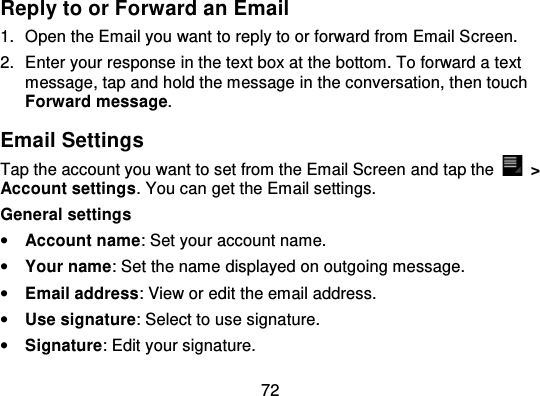72Reply to or Forward an Email1. Open the Email you want to reply to or forward from Email S creen.2. Enter your response in the text box at the bottom. To forward a textmessage, tap and hold the message in the conversation, then touchForward message.Email SettingsTap the account you want to set from the Email Screen  and tap the   &gt;Account settings. You can get the Email settings.General settings•Account name: Set your account name.•Your name: Set the name displayed on outgoing message.•Email address: View or edit the email address.•Use signature: Select to use signature.•Signature: Edit your signature.