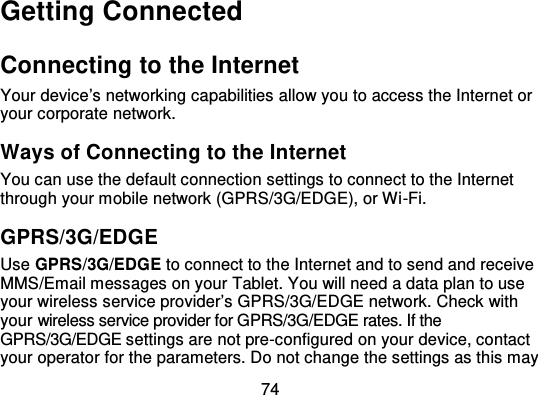 74Getting ConnectedConnecting to the InternetYour device’s networking capabilities allow you to access the Internet oryour corporate network.Ways of Connecting to the I nternetYou can use the default connection settings to connect to the Internetthrough your mobile network (GPRS/3G/EDGE), or Wi -Fi.GPRS/3G/EDGEUse GPRS/3G/EDGE to connect to the Internet and to send and receiveMMS/Email messages on your Tablet. You will need a data plan to useyour wireless service provider’s GPRS/3G/EDGE network. Check withyour wireless service provider for GPRS/3G/EDGE rates. If theGPRS/3G/EDGE settings are not pre-configured on your device, contactyour operator for the parameters. Do not change the settings as this may