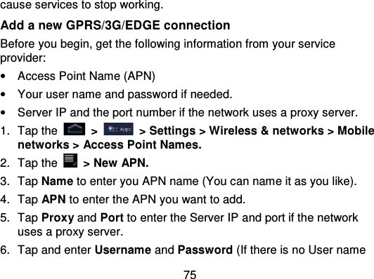 75cause services to stop working.Add a new GPRS/3G/EDGE connectionBefore you begin, get the following information from your serviceprovider:•Access Point Name (APN)•Your user name and password if needed.•Server IP and the port number if the network uses a proxy server.1. Tap the   &gt;   &gt; Settings &gt; Wireless &amp; networks &gt; Mobilenetworks &gt; Access Point Names.2. Tap the   &gt; New APN.3. Tap Name to enter you APN name (You can name it as you like).4. Tap APN to enter the APN you want to add.5. Tap Proxy and Port to enter the Server IP and port if the networkuses a proxy server.6. Tap and enter Username and Password (If there is no User name