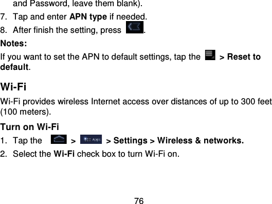 76and Password, leave them blank).7. Tap and enter APN type if needed.8. After finish the setting, press .Notes:If you want to set the APN to default settings, tap  the   &gt; Reset todefault.Wi-FiWi-Fi provides wireless Internet access over distances of up t o 300 feet(100 meters).Turn on Wi-Fi1. Tap the   &gt;   &gt; Settings &gt; Wireless &amp; networks.2. Select the Wi-Fi check box to turn Wi-Fi on.
