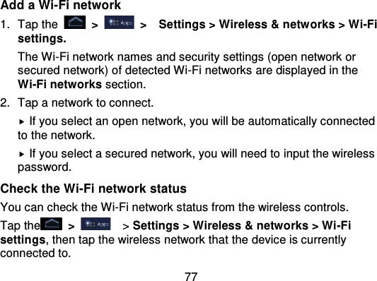 77Add a Wi-Fi network1. Tap the   &gt;   &gt;   Settings &gt; Wireless &amp; netw orks &gt; Wi-Fisettings.The Wi-Fi network names and security settings (open network orsecured network) of detected Wi -Fi networks are displayed in theWi-Fi networks section.2. Tap a network to connect.If you select an open network, you will be automatically connectedto the network.If you select a secured network, you will need to input the wirelesspassword.Check the Wi-Fi network statusYou can check the Wi-Fi network status from the wireless controls.Tap the   &gt;   &gt; Settings &gt; Wireless &amp; networks &gt; Wi -Fisettings, then tap the wireless network that the device is currentlyconnected to.