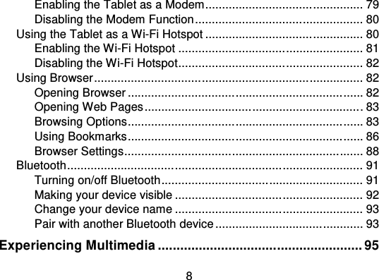 8Enabling the Tablet as a Modem................................ ............... 79Disabling the Modem Function ................................ .................. 80Using the Tablet as a Wi-Fi Hotspot ................................ ............... 80Enabling the Wi-Fi Hotspot ....................................................... 81Disabling the Wi-Fi Hotspot................................ ....................... 82Using Browser................................ ................................ ................ 82Opening Browser ................................................................ ...... 82Opening Web Pages ................................................................ . 83Browsing Options................................................................ ...... 83Using Bookmarks................................ ................................ ...... 86Browser Settings................................................................ ....... 88Bluetooth................................ ................................ ........................ 91Turning on/off Bluetooth ................................ ............................ 91Making your device visible ................................ ........................ 92Change your device name ........................................................ 93Pair with another Bluetooth device ................................ ............ 93Experiencing Multimedia ....................................................... 95