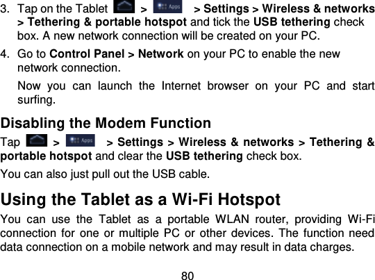 803. Tap on the Tablet   &gt;   &gt; Settings &gt; Wireless &amp; networks&gt; Tethering &amp; portable hotspot  and tick the USB tethering checkbox. A new network connection will be created on your PC.4. Go to Control Panel &gt; Network on your PC to enable the newnetwork connection.Now  you  can  launch  the  Internet  browser  on  your  PC  and  startsurfing.Disabling the Modem FunctionTap   &gt;   &gt; Settings &gt; Wireless &amp; networks &gt; Tethering &amp;portable hotspot and clear the USB tethering check box.You can also just pull out the USB cable.Using the Tablet as a Wi-Fi HotspotYou  can  use  the Tablet  as  a  portable  WLAN  router,  providing  Wi -Ficonnection  for  one  or multiple PC  or  other devices.  The  function needdata connection on a mobile network and may result in data charges.