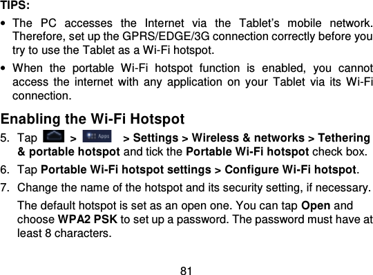 81TIPS:•The  PC  accesses  the  Internet  via  the Tablet’s  mobile  network.Therefore, set up the GPRS/EDGE/3G connection correctly before youtry to use the Tablet as a Wi-Fi hotspot.•When  the  portable  Wi-Fi  hotspot  function  is  enabled,  you  cannotaccess  the  internet with any application on y our Tablet  via  its  Wi-Ficonnection.Enabling the Wi-Fi Hotspot5. Tap   &gt;   &gt; Settings &gt; Wireless &amp; networks &gt; Tethering&amp; portable hotspot and tick the Portable Wi-Fi hotspot check box.6. Tap Portable Wi-Fi hotspot settings &gt; Configure Wi -Fi hotspot.7. Change the name of the hotspot and its security setting, if necessary.The default hotspot is set as an open one. You can tap Open andchoose WPA2 PSK to set up a password. The password must have atleast 8 characters.