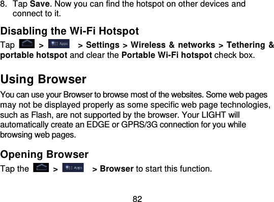 828. Tap Save. Now you can find the hotspot on ot her devices andconnect to it.Disabling the Wi-Fi HotspotTap   &gt;   &gt; Settings &gt; Wireless &amp; networks &gt; Tethering &amp;portable hotspot and clear the Portable Wi-Fi hotspot check box.Using BrowserYou can use your Browser to browse most of the websites. Some web pagesmay not be displayed properly as some specific web page technologies,such as Flash, are not supported by the browser. Your LIGHT willautomatically create an EDGE or GPRS/3G connection for you whilebrowsing web pages.Opening BrowserTap the   &gt; &gt; Browser to start this function.