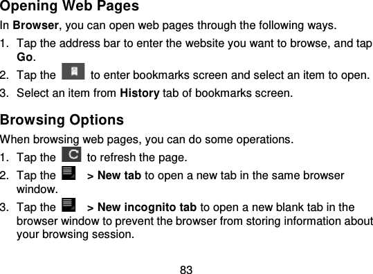 83Opening Web PagesIn Browser, you can open web pages through the follow ing ways.1. Tap the address bar to enter the website you want to browse, and tapGo.2. Tap the to enter bookmarks screen and select an item to open.3. Select an item from History tab of bookmarks screen.Browsing OptionsWhen browsing web pages, you can do some operations.1. Tap the   to refresh the page.2. Tap the &gt; New tab to open a new tab in the same browserwindow.3. Tap the &gt; New incognito tab to open a new blank tab in thebrowser window to prevent the browser from storing information aboutyour browsing session.