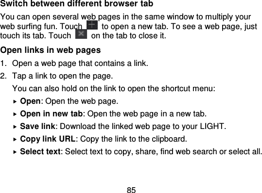 85Switch between different browser tabYou can open several web pages in the same window to multiply yourweb surfing fun. Touch   to open a new tab. To see a web page, justtouch its tab. Touch   on the tab to close it.Open links in web pages1. Open a web page that contains a link.2. Tap a link to open the page.You can also hold on the link to open the shortcut menu:Open: Open the web page.Open in new tab: Open the web page in a new tab.Save link: Download the linked web page to your LIGHT.Copy link URL: Copy the link to the clipboard.Select text: Select text to copy, share, find web search or select all.