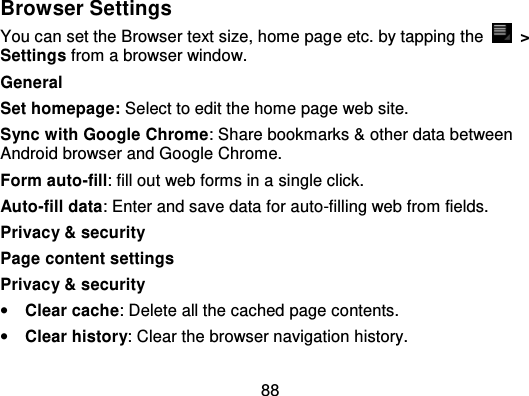 88Browser SettingsYou can set the Browser text size, home pag e etc. by tapping the   &gt;Settings from a browser window.GeneralSet homepage: Select to edit the home page web site.Sync with Google Chrome: Share bookmarks &amp; other data betweenAndroid browser and Google Chrome.Form auto-fill: fill out web forms in a single click.Auto-fill data: Enter and save data for auto -filling web from fields.Privacy &amp; securityPage content settingsPrivacy &amp; security•Clear cache: Delete all the cached page contents.•Clear history: Clear the browser navigation history.