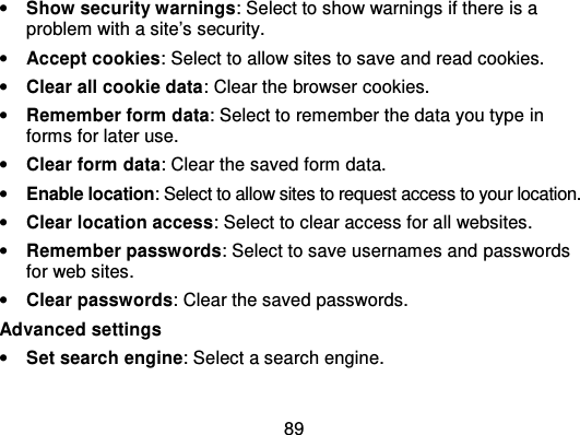 89•Show security warnings: Select to show warnings if there is aproblem with a site’s security.•Accept cookies: Select to allow sites to save and read cookies.•Clear all cookie data: Clear the browser cookies.•Remember form data: Select to remember the data you type  informs for later use.•Clear form data: Clear the saved form data.•Enable location: Select to allow sites to request access to your location.•Clear location access: Select to clear access for all websites.•Remember passwords: Select to save usernames and  passwordsfor web sites.•Clear passwords: Clear the saved passwords.Advanced settings•Set search engine: Select a search engine.