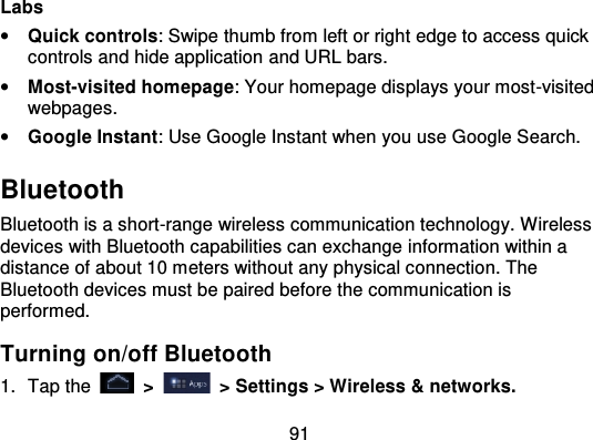 91Labs•Quick controls: Swipe thumb from left or right edge to access quickcontrols and hide application and URL bars.•Most-visited homepage: Your homepage displays your most -visitedwebpages.•Google Instant: Use Google Instant when you use Google Search.BluetoothBluetooth is a short-range wireless communication technology. Wirelessdevices with Bluetooth capabilities can exchange information within adistance of about 10 meters without any physical connection. TheBluetooth devices must be paired before the communication isperformed.Turning on/off Bluetooth1. Tap the   &gt;   &gt; Settings &gt; Wireless &amp; networks.
