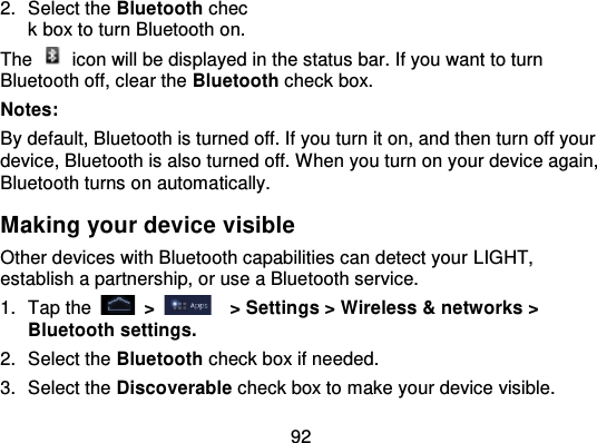 922. Select the Bluetooth check box to turn Bluetooth on.The   icon will be displayed in the status bar. If you want to turnBluetooth off, clear the Bluetooth check box.Notes:By default, Bluetooth is turned off. If you turn it on, and then turn off yourdevice, Bluetooth is also turned off. When you turn on your device again,Bluetooth turns on automatically.Making your device visibleOther devices with Bluetooth capabilities can detect your LIGHT,establish a partnership, or use a Bluetooth service.1. Tap the   &gt;   &gt; Settings &gt; Wireless &amp; networks &gt;Bluetooth settings.2. Select the Bluetooth check box if needed.3. Select the Discoverable check box to make your device visible.