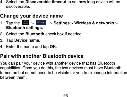 934. Select the Discoverable timeout to set how long device will bediscoverable.Change your device name1. Tap the   &gt;   &gt; Settings &gt; Wireless &amp; netw orks &gt;Bluetooth settings.2. Select the Bluetooth check box if needed.3. Tap Device name.4. Enter the name and tap OK.Pair with another Bluetooth deviceYou can pair your device with another device that has Bluet oothcapabilities. Once you do this, the two devices must have Bluetoothturned on but do not need to be visible for you to exchange informationbetween them.