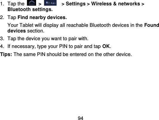 941. Tap the   &gt;   &gt; Settings &gt; Wireless &amp; networks &gt;Bluetooth settings.2. Tap Find nearby devices.Your Tablet will display all reachable Bluetooth devices in the Founddevices section.3. Tap the device you want to pair with.4. If necessary, type your PIN to pair and tap OK.Tips: The same PIN should be entered on the other device.