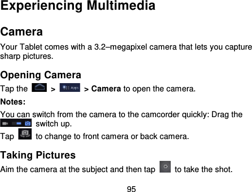 95Experiencing MultimediaCameraYour Tablet comes with a 3.2–megapixel camera that lets you capturesharp pictures.Opening CameraTap the   &gt; &gt; Camera to open the camera.Notes:You can switch from the camera to the camcorder quickly: Drag the  switch up.Tap   to change to front camera or back camera.Taking PicturesAim the camera at the subject and then tap   to take the shot.