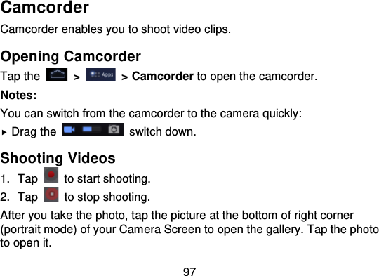 97CamcorderCamcorder enables you to shoot video clips.Opening CamcorderTap the   &gt;   &gt; Camcorder to open the camcorder.Notes:You can switch from the camcorder to the camera quickly:Drag the   switch down.Shooting Videos1. Tap   to start shooting.2. Tap to stop shooting.After you take the photo, t ap the picture at the bottom of right corner(portrait mode) of your Camera Screen to open the gallery. Tap the phototo open it.