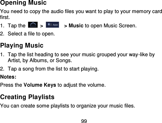 99Opening MusicYou need to copy the audio files you want to play to your memory cardfirst.1. Tap the   &gt;   &gt; Music to open Music Screen.2. Select a file to open.Playing Music1. Tap the list heading to see your music grouped your way -like byArtist, by Albums, or Songs.2. Tap a song from the list to start playing.Notes:Press the Volume Keys to adjust the volume.Creating PlaylistsYou can create some playlists to organize your music files.