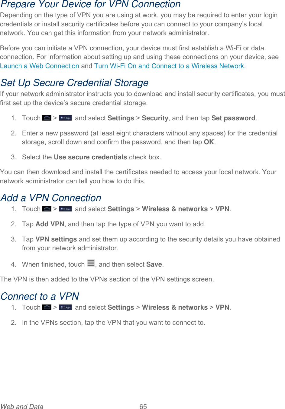 Web and Data  65  Prepare Your Device for VPN Connection Depending on the type of VPN you are using at work, you may be required to enter your login credentials or install security certificates before you can connect to your company’s local network. You can get this information from your network administrator. Before you can initiate a VPN connection, your device must first establish a Wi-Fi or data connection. For information about setting up and using these connections on your device, see Launch a Web Connection and Turn Wi-Fi On and Connect to a Wireless Network. Set Up Secure Credential Storage If your network administrator instructs you to download and install security certificates, you must first set up the device’s secure credential storage. 1. Touch   &gt;    and select Settings &gt; Security, and then tap Set password. 2.  Enter a new password (at least eight characters without any spaces) for the credential storage, scroll down and confirm the password, and then tap OK. 3. Select the Use secure credentials check box. You can then download and install the certificates needed to access your local network. Your network administrator can tell you how to do this. Add a VPN Connection 1. Touch   &gt;    and select Settings &gt; Wireless &amp; networks &gt; VPN. 2. Tap Add VPN, and then tap the type of VPN you want to add. 3. Tap VPN settings and set them up according to the security details you have obtained from your network administrator. 4.  When finished, touch  , and then select Save. The VPN is then added to the VPNs section of the VPN settings screen. Connect to a VPN 1. Touch   &gt;    and select Settings &gt; Wireless &amp; networks &gt; VPN. 2.  In the VPNs section, tap the VPN that you want to connect to. 