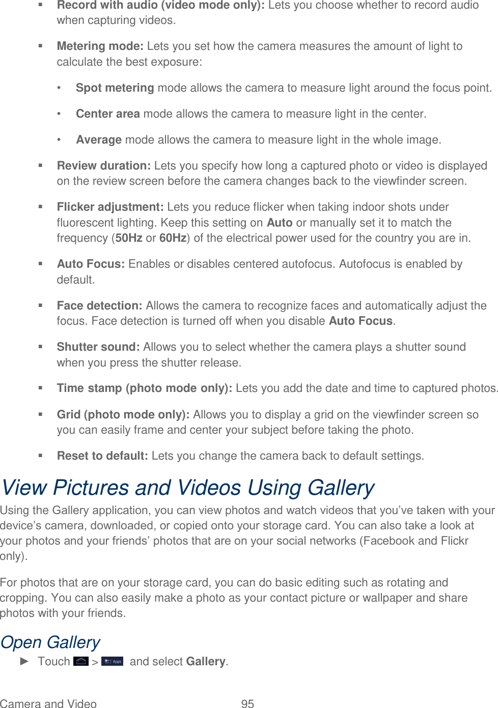 Camera and Video  95    Record with audio (video mode only): Lets you choose whether to record audio when capturing videos.  Metering mode: Lets you set how the camera measures the amount of light to calculate the best exposure: • Spot metering mode allows the camera to measure light around the focus point. • Center area mode allows the camera to measure light in the center. • Average mode allows the camera to measure light in the whole image.  Review duration: Lets you specify how long a captured photo or video is displayed on the review screen before the camera changes back to the viewfinder screen.  Flicker adjustment: Lets you reduce flicker when taking indoor shots under fluorescent lighting. Keep this setting on Auto or manually set it to match the frequency (50Hz or 60Hz) of the electrical power used for the country you are in.  Auto Focus: Enables or disables centered autofocus. Autofocus is enabled by default.   Face detection: Allows the camera to recognize faces and automatically adjust the focus. Face detection is turned off when you disable Auto Focus.  Shutter sound: Allows you to select whether the camera plays a shutter sound when you press the shutter release.  Time stamp (photo mode only): Lets you add the date and time to captured photos.  Grid (photo mode only): Allows you to display a grid on the viewfinder screen so you can easily frame and center your subject before taking the photo.  Reset to default: Lets you change the camera back to default settings. View Pictures and Videos Using Gallery Using the Gallery application, you can view photos and watch videos that you’ve taken with your device’s camera, downloaded, or copied onto your storage card. You can also take a look at your photos and your friends’ photos that are on your social networks (Facebook and Flickr only). For photos that are on your storage card, you can do basic editing such as rotating and cropping. You can also easily make a photo as your contact picture or wallpaper and share photos with your friends. Open Gallery ►  Touch   &gt;    and select Gallery. 