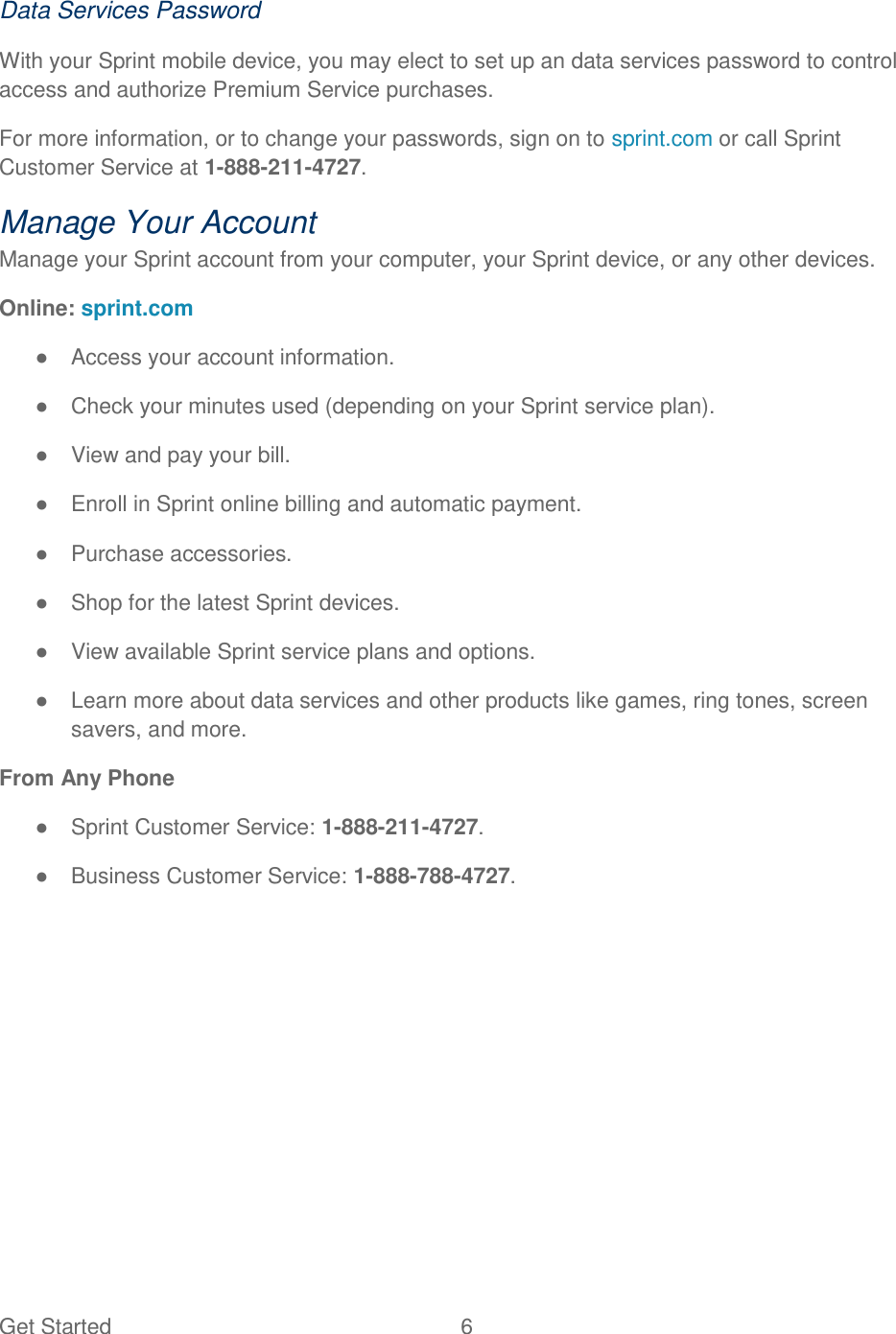 Get Started  6   Data Services Password With your Sprint mobile device, you may elect to set up an data services password to control access and authorize Premium Service purchases. For more information, or to change your passwords, sign on to sprint.com or call Sprint Customer Service at 1-888-211-4727. Manage Your Account Manage your Sprint account from your computer, your Sprint device, or any other devices. Online: sprint.com ●  Access your account information. ●  Check your minutes used (depending on your Sprint service plan). ●  View and pay your bill. ●  Enroll in Sprint online billing and automatic payment. ●  Purchase accessories. ●  Shop for the latest Sprint devices. ●  View available Sprint service plans and options. ●  Learn more about data services and other products like games, ring tones, screen savers, and more. From Any Phone ●  Sprint Customer Service: 1-888-211-4727. ●  Business Customer Service: 1-888-788-4727. 