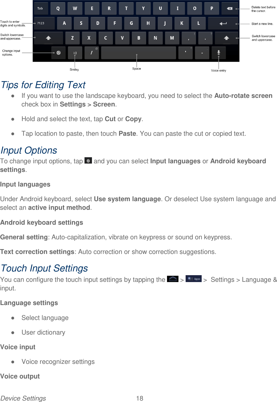 Device Settings  18    Tips for Editing Text ●  If you want to use the landscape keyboard, you need to select the Auto-rotate screen check box in Settings &gt; Screen. ●  Hold and select the text, tap Cut or Copy. ●  Tap location to paste, then touch Paste. You can paste the cut or copied text.  Input Options To change input options, tap   and you can select Input languages or Android keyboard settings. Input languages  Under Android keyboard, select Use system language. Or deselect Use system language and select an active input method. Android keyboard settings General setting: Auto-capitalization, vibrate on keypress or sound on keypress. Text correction settings: Auto correction or show correction suggestions. Touch Input Settings You can configure the touch input settings by tapping the   &gt;   &gt;  Settings &gt; Language &amp; input. Language settings ●  Select language ●  User dictionary  Voice input ●  Voice recognizer settings Voice output 