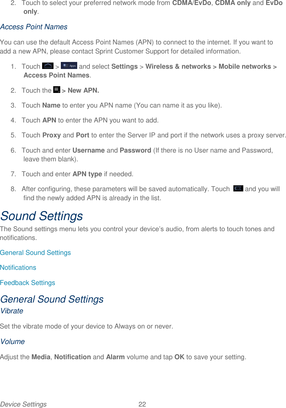 Device Settings  22   2.  Touch to select your preferred network mode from CDMA/EvDo, CDMA only and EvDo only.  Access Point Names You can use the default Access Point Names (APN) to connect to the internet. If you want to add a new APN, please contact Sprint Customer Support for detailed information. 1.  Touch  &gt;   and select Settings &gt; Wireless &amp; networks &gt; Mobile networks &gt; Access Point Names. 2.  Touch the   &gt; New APN. 3.  Touch Name to enter you APN name (You can name it as you like). 4.  Touch APN to enter the APN you want to add. 5.  Touch Proxy and Port to enter the Server IP and port if the network uses a proxy server. 6.  Touch and enter Username and Password (If there is no User name and Password, leave them blank). 7.  Touch and enter APN type if needed. 8.  After configuring, these parameters will be saved automatically. Touch    and you will find the newly added APN is already in the list. Sound Settings The Sound settings menu lets you control your device’s audio, from alerts to touch tones and notifications. General Sound Settings Notifications Feedback Settings General Sound Settings Vibrate Set the vibrate mode of your device to Always on or never. Volume Adjust the Media, Notification and Alarm volume and tap OK to save your setting. 
