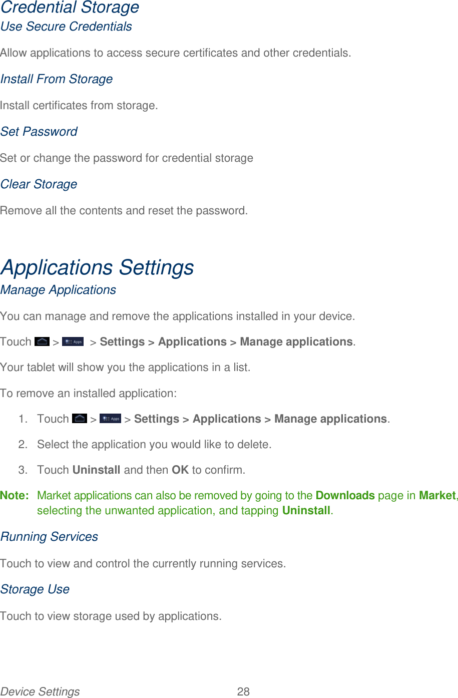 Device Settings  28   Credential Storage Use Secure Credentials Allow applications to access secure certificates and other credentials. Install From Storage Install certificates from storage. Set Password Set or change the password for credential storage Clear Storage Remove all the contents and reset the password.  Applications Settings Manage Applications You can manage and remove the applications installed in your device. Touch   &gt;    &gt; Settings &gt; Applications &gt; Manage applications. Your tablet will show you the applications in a list. To remove an installed application: 1.  Touch   &gt;   &gt; Settings &gt; Applications &gt; Manage applications. 2.  Select the application you would like to delete. 3.  Touch Uninstall and then OK to confirm. Note:  Market applications can also be removed by going to the Downloads page in Market, selecting the unwanted application, and tapping Uninstall. Running Services Touch to view and control the currently running services. Storage Use Touch to view storage used by applications. 