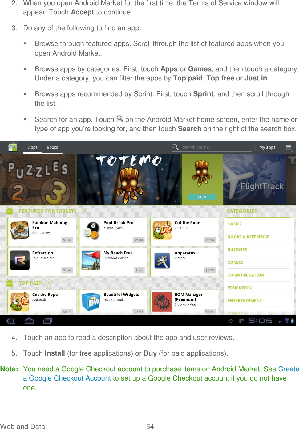 Web and Data  54   2.  When you open Android Market for the first time, the Terms of Service window will appear. Touch Accept to continue. 3.  Do any of the following to find an app:   Browse through featured apps. Scroll through the list of featured apps when you open Android Market.   Browse apps by categories. First, touch Apps or Games, and then touch a category. Under a category, you can filter the apps by Top paid, Top free or Just in.   Browse apps recommended by Sprint. First, touch Sprint, and then scroll through the list.   Search for an app. Touch   on the Android Market home screen, enter the name or type of app you’re looking for, and then touch Search on the right of the search box.  4.  Touch an app to read a description about the app and user reviews. 5.  Touch Install (for free applications) or Buy (for paid applications). Note:  You need a Google Checkout account to purchase items on Android Market. See Create a Google Checkout Account to set up a Google Checkout account if you do not have one. 