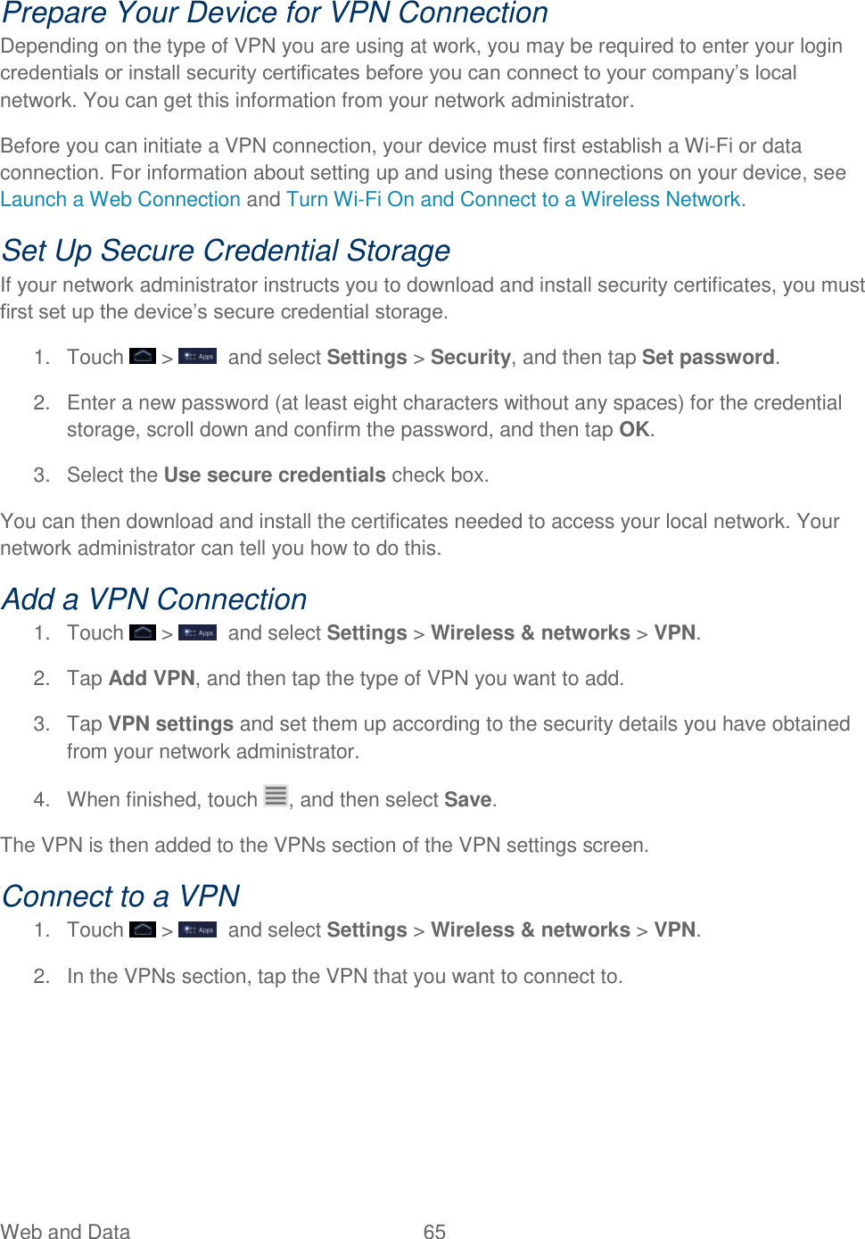 Web and Data  65   Prepare Your Device for VPN Connection Depending on the type of VPN you are using at work, you may be required to enter your login credentials or install security certificates before you can connect to your company’s local network. You can get this information from your network administrator. Before you can initiate a VPN connection, your device must first establish a Wi-Fi or data connection. For information about setting up and using these connections on your device, see Launch a Web Connection and Turn Wi-Fi On and Connect to a Wireless Network. Set Up Secure Credential Storage If your network administrator instructs you to download and install security certificates, you must first set up the device’s secure credential storage. 1.  Touch   &gt;    and select Settings &gt; Security, and then tap Set password. 2.  Enter a new password (at least eight characters without any spaces) for the credential storage, scroll down and confirm the password, and then tap OK. 3.  Select the Use secure credentials check box. You can then download and install the certificates needed to access your local network. Your network administrator can tell you how to do this. Add a VPN Connection 1.  Touch   &gt;    and select Settings &gt; Wireless &amp; networks &gt; VPN. 2.  Tap Add VPN, and then tap the type of VPN you want to add. 3.  Tap VPN settings and set them up according to the security details you have obtained from your network administrator. 4.  When finished, touch  , and then select Save. The VPN is then added to the VPNs section of the VPN settings screen. Connect to a VPN 1.  Touch   &gt;    and select Settings &gt; Wireless &amp; networks &gt; VPN. 2.  In the VPNs section, tap the VPN that you want to connect to. 