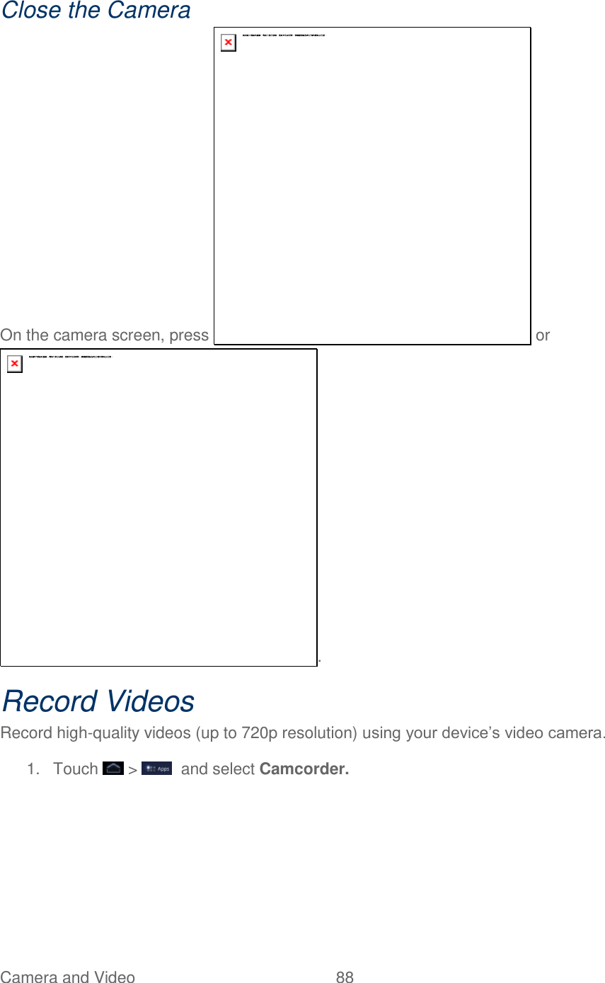 Camera and Video  88   Close the Camera On the camera screen, press   or . Record Videos Record high-quality videos (up to 720p resolution) using your device’s video camera. 1.  Touch   &gt;    and select Camcorder. 