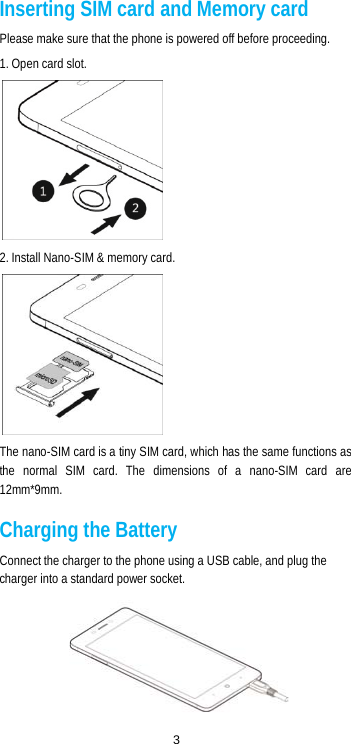  3 Inserting SIM card and Memory card Please make sure that the phone is powered off before proceeding. 1. Open card slot.  2. Install Nano-SIM &amp; memory card.  The nano-SIM card is a tiny SIM card, which has the same functions as the normal SIM card. The dimensions of a nano-SIM card are 12mm*9mm. Charging the Battery Connect the charger to the phone using a USB cable, and plug the charger into a standard power socket.  
