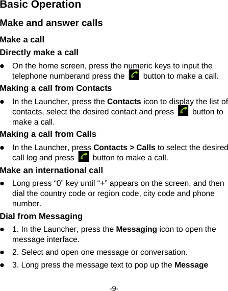  -9- Basic Operation Make and answer calls Make a call Directly make a call  On the home screen, press the numeric keys to input the telephone numberand press the    button to make a call.   Making a call from Contacts  In the Launcher, press the Contacts icon to display the list of contacts, select the desired contact and press   button to make a call.   Making a call from Calls  In the Launcher, press Contacts &gt; Calls to select the desired call log and press    button to make a call.   Make an international call  Long press “0” key until “+” appears on the screen, and then dial the country code or region code, city code and phone number.  Dial from Messaging    1. In the Launcher, press the Messaging icon to open the message interface.  2. Select and open one message or conversation.  3. Long press the message text to pop up the Message 