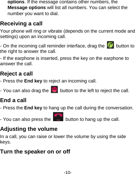  -10- options. If the message contains other numbers, the Message options will list all numbers. You can select the number you want to dial.   Receiving a call Your phone will ring or vibrate (depends on the current mode and settings) upon an incoming call.   - On the incoming call reminder interface, drag the   button to the right to answer the call.   - If the earphone is inserted, press the key on the earphone to answer the call. Reject a call - Press the End key to reject an incoming call.     - You can also drag the    button to the left to reject the call. End a call - Press the End key to hang up the call during the conversation. - You can also press the    button to hang up the call. Adjusting the volume In a call, you can raise or lower the volume by using the side keys.  Turn the speaker on or off   