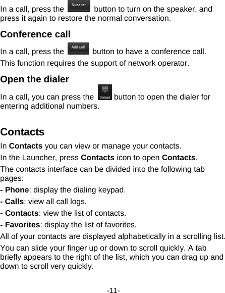 -11- In a call, press the    button to turn on the speaker, and press it again to restore the normal conversation. Conference call In a call, press the    button to have a conference call.   This function requires the support of network operator.   Open the dialer   In a call, you can press the   button to open the dialer for entering additional numbers.   Contacts  In Contacts you can view or manage your contacts.     In the Launcher, press Contacts icon to open Contacts. The contacts interface can be divided into the following tab pages:  - Phone: display the dialing keypad. - Calls: view all call logs. - Contacts: view the list of contacts. - Favorites: display the list of favorites. All of your contacts are displayed alphabetically in a scrolling list. You can slide your finger up or down to scroll quickly. A tab briefly appears to the right of the list, which you can drag up and down to scroll very quickly. 