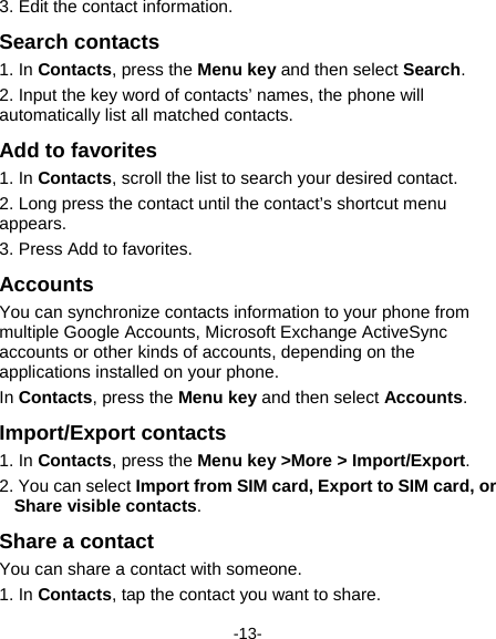  -13- 3. Edit the contact information. Search contacts 1. In Contacts, press the Menu key and then select Search. 2. Input the key word of contacts’ names, the phone will automatically list all matched contacts.   Add to favorites 1. In Contacts, scroll the list to search your desired contact. 2. Long press the contact until the contact’s shortcut menu appears.  3. Press Add to favorites. Accounts You can synchronize contacts information to your phone from multiple Google Accounts, Microsoft Exchange ActiveSync accounts or other kinds of accounts, depending on the applications installed on your phone.   In Contacts, press the Menu key and then select Accounts. Import/Export contacts 1. In Contacts, press the Menu key &gt;More &gt; Import/Export. 2. You can select Import from SIM card, Export to SIM card, or Share visible contacts.  Share a contact You can share a contact with someone. 1. In Contacts, tap the contact you want to share. 