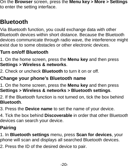  -20- On the Browser screen, press the Menu key &gt; More &gt; Settings to enter the setting interface.   Bluetooth Via Bluetooth function, you could exchange data with other Bluetooth devices within short distance. Because the Bluetooth devices communicate through radio wave, the interference might exist due to some obstacles or other electronic devices.     Turn on/off Bluetooth     1. On the home screen, press the Menu key and then press Settings &gt; Wireless &amp; networks. 2. Check or uncheck Bluetooth to turn it on or off.   Change your phone’s Bluetooth name 1. On the home screen, press the Menu key and then press Settings &gt; Wireless &amp; networks &gt; Bluetooth settings. 2. If the Bluetooth function is not turned on, tick the box behind Bluetooth. 3. Press the Device name to set the name of your device.   4. Tick the box behind Discoverable in order that other Bluetooth devices can search your device.   Pairing 1. In Bluetooth settings menu, press Scan for devices, your phone will scan and displays all searched Bluetooth devices.   2. Press the ID of the desired device to pair. 