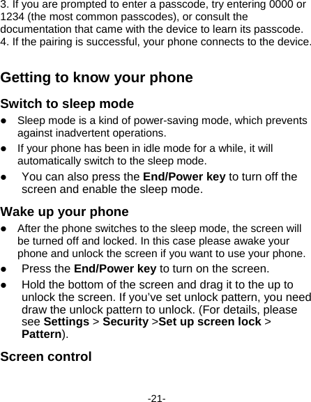  -21- 3. If you are prompted to enter a passcode, try entering 0000 or 1234 (the most common passcodes), or consult the documentation that came with the device to learn its passcode.   4. If the pairing is successful, your phone connects to the device.     Getting to know your phone Switch to sleep mode  Sleep mode is a kind of power-saving mode, which prevents against inadvertent operations.  If your phone has been in idle mode for a while, it will automatically switch to the sleep mode.  You can also press the End/Power key to turn off the screen and enable the sleep mode. Wake up your phone  After the phone switches to the sleep mode, the screen will be turned off and locked. In this case please awake your phone and unlock the screen if you want to use your phone.  Press the End/Power key to turn on the screen.  Hold the bottom of the screen and drag it to the up to unlock the screen. If you’ve set unlock pattern, you need draw the unlock pattern to unlock. (For details, please see Settings &gt; Security &gt;Set up screen lock &gt; Pattern). Screen control 