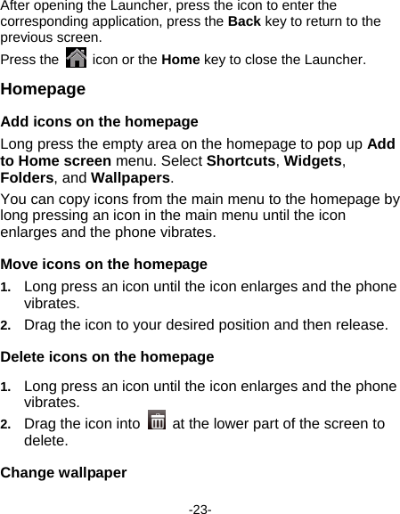  -23- After opening the Launcher, press the icon to enter the corresponding application, press the Back key to return to the previous screen. Press the    icon or the Home key to close the Launcher.   Homepage Add icons on the homepage Long press the empty area on the homepage to pop up Add to Home screen menu. Select Shortcuts, Widgets, Folders, and Wallpapers.  You can copy icons from the main menu to the homepage by long pressing an icon in the main menu until the icon enlarges and the phone vibrates. Move icons on the homepage 1.  Long press an icon until the icon enlarges and the phone vibrates.  2.  Drag the icon to your desired position and then release.   Delete icons on the homepage 1.  Long press an icon until the icon enlarges and the phone vibrates.  2.  Drag the icon into   at the lower part of the screen to delete.  Change wallpaper 