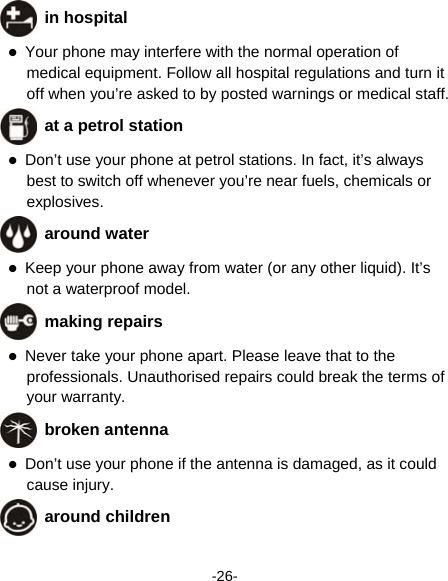  -26-  in hospital  Your phone may interfere with the normal operation of medical equipment. Follow all hospital regulations and turn it off when you’re asked to by posted warnings or medical staff.    at a petrol station  Don’t use your phone at petrol stations. In fact, it’s always best to switch off whenever you’re near fuels, chemicals or explosives.  around water  Keep your phone away from water (or any other liquid). It’s not a waterproof model.      making repairs  Never take your phone apart. Please leave that to the professionals. Unauthorised repairs could break the terms of your warranty.  broken antenna  Don’t use your phone if the antenna is damaged, as it could cause injury.    around children 