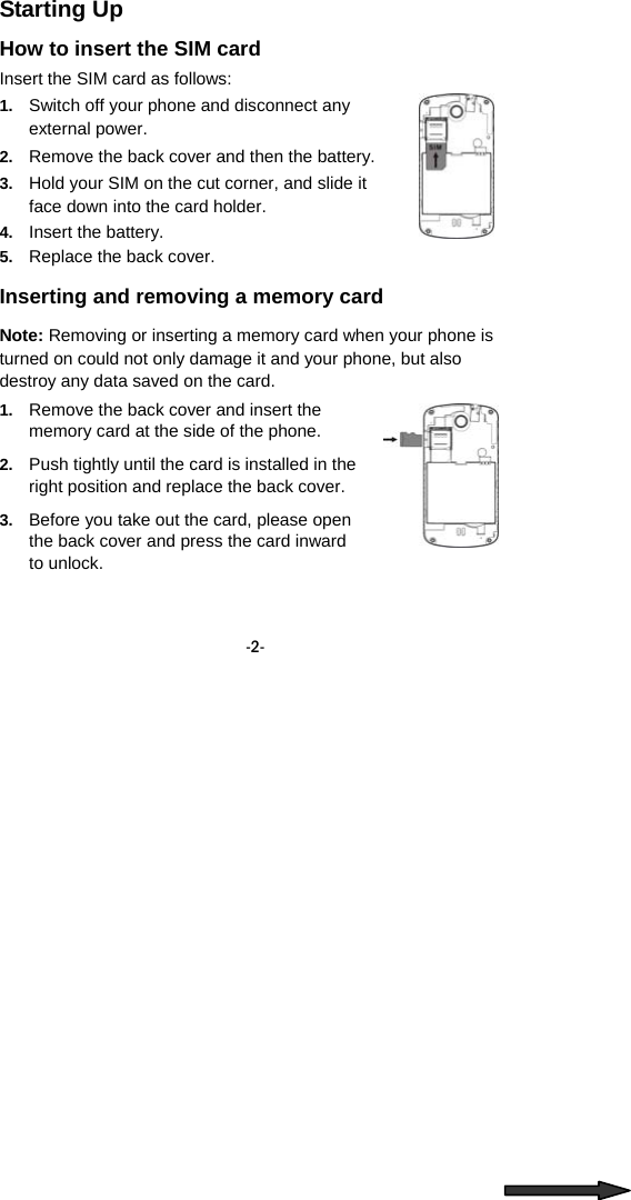  -2- Starting Up How to insert the SIM card Insert the SIM card as follows: 1.  Switch off your phone and disconnect any external power. 2.  Remove the back cover and then the battery. 3.  Hold your SIM on the cut corner, and slide it face down into the card holder.   4.  Insert the battery. 5.  Replace the back cover. Inserting and removing a memory card   Note: Removing or inserting a memory card when your phone is turned on could not only damage it and your phone, but also destroy any data saved on the card. 1.  Remove the back cover and insert the memory card at the side of the phone. 2.  Push tightly until the card is installed in the right position and replace the back cover. 3.  Before you take out the card, please open the back cover and press the card inward to unlock.   