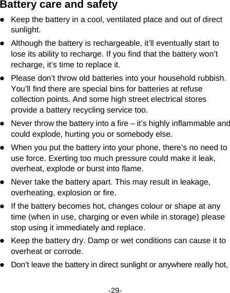  -29- Battery care and safety  Keep the battery in a cool, ventilated place and out of direct sunlight.   Although the battery is rechargeable, it’ll eventually start to lose its ability to recharge. If you find that the battery won’t recharge, it’s time to replace it.  Please don’t throw old batteries into your household rubbish. You’ll find there are special bins for batteries at refuse collection points. And some high street electrical stores provide a battery recycling service too.    Never throw the battery into a fire – it’s highly inflammable and could explode, hurting you or somebody else.    When you put the battery into your phone, there’s no need to use force. Exerting too much pressure could make it leak, overheat, explode or burst into flame.  Never take the battery apart. This may result in leakage, overheating, explosion or fire.  If the battery becomes hot, changes colour or shape at any time (when in use, charging or even while in storage) please stop using it immediately and replace.      Keep the battery dry. Damp or wet conditions can cause it to overheat or corrode.  Don’t leave the battery in direct sunlight or anywhere really hot, 