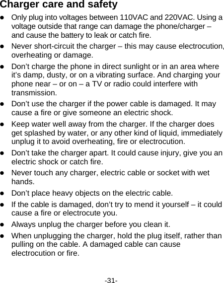  -31- Charger care and safety  Only plug into voltages between 110VAC and 220VAC. Using a voltage outside that range can damage the phone/charger – and cause the battery to leak or catch fire.  Never short-circuit the charger – this may cause electrocution, overheating or damage.  Don’t charge the phone in direct sunlight or in an area where it’s damp, dusty, or on a vibrating surface. And charging your phone near – or on – a TV or radio could interfere with transmission.   Don’t use the charger if the power cable is damaged. It may cause a fire or give someone an electric shock.  Keep water well away from the charger. If the charger does get splashed by water, or any other kind of liquid, immediately unplug it to avoid overheating, fire or electrocution.  Don’t take the charger apart. It could cause injury, give you an electric shock or catch fire.    Never touch any charger, electric cable or socket with wet hands.  Don’t place heavy objects on the electric cable.  If the cable is damaged, don’t try to mend it yourself – it could cause a fire or electrocute you.    Always unplug the charger before you clean it.  When unplugging the charger, hold the plug itself, rather than pulling on the cable. A damaged cable can cause electrocution or fire. 