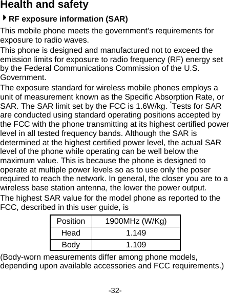  -32- Health and safety 4RF exposure information (SAR) This mobile phone meets the government’s requirements for exposure to radio waves. This phone is designed and manufactured not to exceed the emission limits for exposure to radio frequency (RF) energy set by the Federal Communications Commission of the U.S. Government.   The exposure standard for wireless mobile phones employs a unit of measurement known as the Specific Absorption Rate, or SAR. The SAR limit set by the FCC is 1.6W/kg. *Tests for SAR are conducted using standard operating positions accepted by the FCC with the phone transmitting at its highest certified power level in all tested frequency bands. Although the SAR is determined at the highest certified power level, the actual SAR level of the phone while operating can be well below the maximum value. This is because the phone is designed to operate at multiple power levels so as to use only the poser required to reach the network. In general, the closer you are to a wireless base station antenna, the lower the power output. The highest SAR value for the model phone as reported to the FCC, described in this user guide, is   Position 1900MHz (W/Kg) Head 1.149 Body 1.109 (Body-worn measurements differ among phone models, depending upon available accessories and FCC requirements.) 