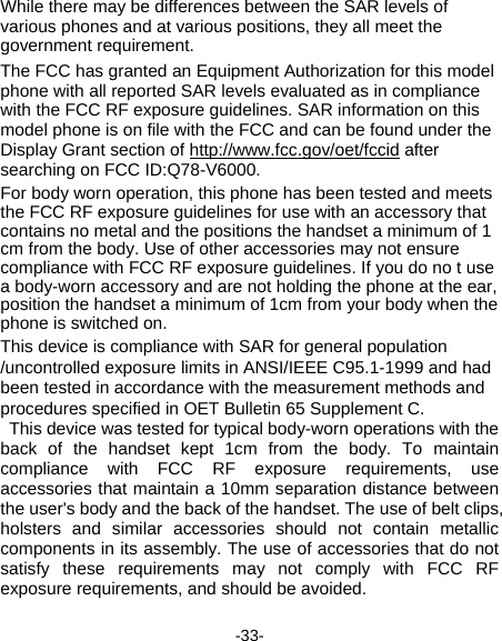  -33- While there may be differences between the SAR levels of various phones and at various positions, they all meet the government requirement. The FCC has granted an Equipment Authorization for this model phone with all reported SAR levels evaluated as in compliance with the FCC RF exposure guidelines. SAR information on this model phone is on file with the FCC and can be found under the Display Grant section of http://www.fcc.gov/oet/fccid after searching on FCC ID:Q78-V6000. For body worn operation, this phone has been tested and meets the FCC RF exposure guidelines for use with an accessory that contains no metal and the positions the handset a minimum of 1 cm from the body. Use of other accessories may not ensure compliance with FCC RF exposure guidelines. If you do no t use a body-worn accessory and are not holding the phone at the ear, position the handset a minimum of 1cm from your body when the phone is switched on. This device is compliance with SAR for general population /uncontrolled exposure limits in ANSI/IEEE C95.1-1999 and had been tested in accordance with the measurement methods and procedures specified in OET Bulletin 65 Supplement C. This device was tested for typical body-worn operations with the back of the handset kept 1cm from the body. To maintain compliance with FCC RF exposure requirements, use accessories that maintain a 10mm separation distance between the user&apos;s body and the back of the handset. The use of belt clips, holsters and similar accessories should not contain metallic components in its assembly. The use of accessories that do not satisfy these requirements may not comply with FCC RF exposure requirements, and should be avoided. 
