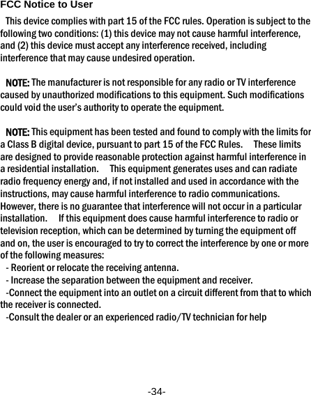  -34- FCC Notice to User This device complies with part 15 of the FCC rules. Operation is subject to the following two conditions: (1) this device may not cause harmful interference, and (2) this device must accept any interference received, including interference that may cause undesired operation.  NOTE: The manufacturer is not responsible for any radio or TV interference caused by unauthorized modifications to this equipment. Such modifications could void the user’s authority to operate the equipment.  NOTE: This equipment has been tested and found to comply with the limits for a Class B digital device, pursuant to part 15 of the FCC Rules.    These limits are designed to provide reasonable protection against harmful interference in a residential installation.    This equipment generates uses and can radiate radio frequency energy and, if not installed and used in accordance with the instructions, may cause harmful interference to radio communications.   However, there is no guarantee that interference will not occur in a particular installation.    If this equipment does cause harmful interference to radio or television reception, which can be determined by turning the equipment off and on, the user is encouraged to try to correct the interference by one or more of the following measures: - Reorient or relocate the receiving antenna. - Increase the separation between the equipment and receiver. -Connect the equipment into an outlet on a circuit different from that to which the receiver is connected. -Consult the dealer or an experienced radio/TV technician for help   