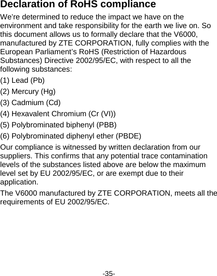  -35- Declaration of RoHS compliance We’re determined to reduce the impact we have on the environment and take responsibility for the earth we live on. So this document allows us to formally declare that the V6000, manufactured by ZTE CORPORATION, fully complies with the European Parliament’s RoHS (Restriction of Hazardous Substances) Directive 2002/95/EC, with respect to all the following substances: (1) Lead (Pb) (2) Mercury (Hg) (3) Cadmium (Cd) (4) Hexavalent Chromium (Cr (VI)) (5) Polybrominated biphenyl (PBB) (6) Polybrominated diphenyl ether (PBDE) Our compliance is witnessed by written declaration from our suppliers. This confirms that any potential trace contamination levels of the substances listed above are below the maximum level set by EU 2002/95/EC, or are exempt due to their application. The V6000 manufactured by ZTE CORPORATION, meets all the requirements of EU 2002/95/EC. 