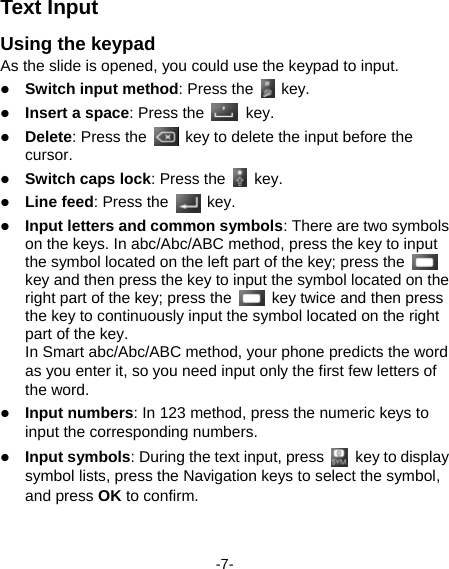  -7- Text Input Using the keypad   As the slide is opened, you could use the keypad to input.    Switch input method: Press the   key.  Insert a space: Press the  key.  Delete: Press the    key to delete the input before the cursor.   Switch caps lock: Press the   key.  Line feed: Press the   key.  Input letters and common symbols: There are two symbols on the keys. In abc/Abc/ABC method, press the key to input the symbol located on the left part of the key; press the   key and then press the key to input the symbol located on the right part of the key; press the    key twice and then press the key to continuously input the symbol located on the right part of the key.   In Smart abc/Abc/ABC method, your phone predicts the word as you enter it, so you need input only the first few letters of the word.  Input numbers: In 123 method, press the numeric keys to input the corresponding numbers.    Input symbols: During the text input, press   key to display symbol lists, press the Navigation keys to select the symbol, and press OK to confirm.    