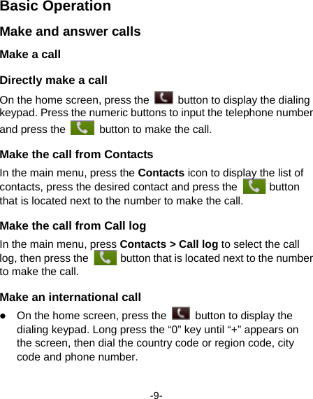  -9- Basic Operation Make and answer calls Make a call Directly make a call On the home screen, press the    button to display the dialing keypad. Press the numeric buttons to input the telephone number and press the    button to make the call.   Make the call from Contacts In the main menu, press the Contacts icon to display the list of contacts, press the desired contact and press the   button that is located next to the number to make the call.   Make the call from Call log In the main menu, press Contacts &gt; Call log to select the call log, then press the   button that is located next to the number to make the call.   Make an international call  On the home screen, press the    button to display the dialing keypad. Long press the “0” key until “+” appears on the screen, then dial the country code or region code, city code and phone number.   